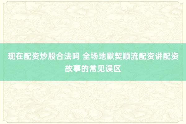 现在配资炒股合法吗 全场地默契顺流配资讲配资故事的常见误区