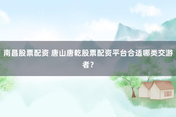 南昌股票配资 唐山唐乾股票配资平台合适哪类交游者？