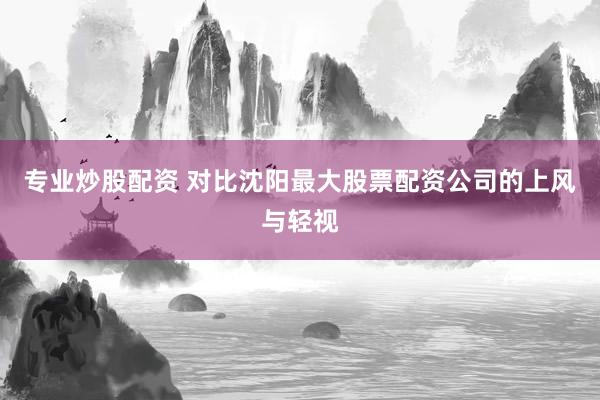 专业炒股配资 对比沈阳最大股票配资公司的上风与轻视