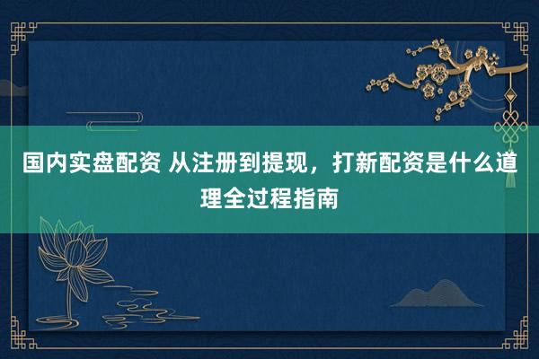 国内实盘配资 从注册到提现，打新配资是什么道理全过程指南