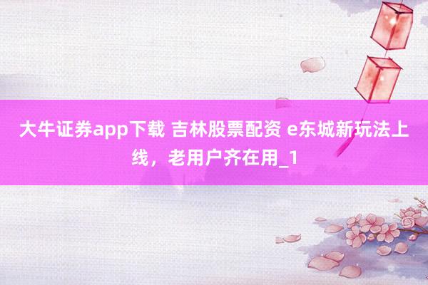 大牛证券app下载 吉林股票配资 e东城新玩法上线，老用户齐在用_1