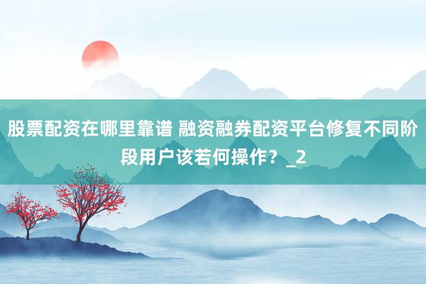 股票配资在哪里靠谱 融资融券配资平台修复不同阶段用户该若何操作？_2