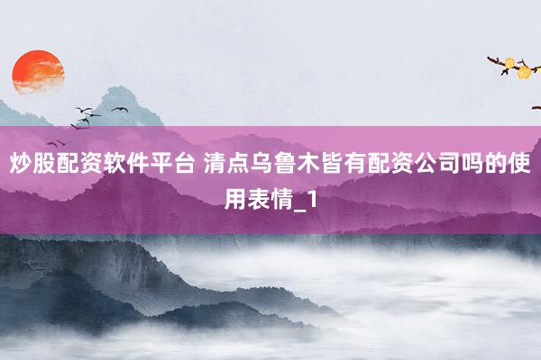 炒股配资软件平台 清点乌鲁木皆有配资公司吗的使用表情_1